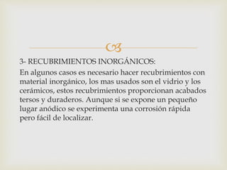 
3- RECUBRIMIENTOS INORGÁNICOS:
En algunos casos es necesario hacer recubrimientos con
material inorgánico, los mas usados son el vidrio y los
cerámicos, estos recubrimientos proporcionan acabados
tersos y duraderos. Aunque si se expone un pequeño
lugar anódico se experimenta una corrosión rápida
pero fácil de localizar.
 