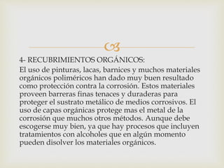 
4- RECUBRIMIENTOS ORGÁNICOS:
El uso de pinturas, lacas, barnices y muchos materiales
orgánicos poliméricos han dado muy buen resultado
como protección contra la corrosión. Estos materiales
proveen barreras finas tenaces y duraderas para
proteger el sustrato metálico de medios corrosivos. El
uso de capas orgánicas protege mas el metal de la
corrosión que muchos otros métodos. Aunque debe
escogerse muy bien, ya que hay procesos que incluyen
tratamientos con alcoholes que en algún momento
pueden disolver los materiales orgánicos.
 