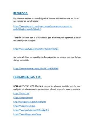 RECURSOS:
Los alumnos tendrán acceso al siguiente tablero en Pinterest con los recur-
sos necesarios para trabajar:
https://www.pinterest.com/jnavarrovega/recursos-para-proyecto-
qui%C3%A9n-es-qui%C3%A9n/
También contarán con el vídeo creado por mí misma para aprender a hacer
una descripción en inglés:
https://www.youtube.com/watch?v=Kan7NhHKXDg
Así como el vídeo enriquecido con las preguntas para comprobar que lo han
visto y entendido:
https://www.educanon.com/public/163389/319348
HERRAMIENTAS TIC.
HERRAMIENTAS UTILIZADAS, aunque los alumnos también podrán usar
cualquier otra herramienta que conozcan y les sirva para la tarea propuesta.
https://prezi.com
https://es.padlet.com
http://www.powtoon.com/home/g/es
https://es.pinterest.com
https://www.youtube.com/?hl=es&gl=ES
https://www.blogger.com/home
 