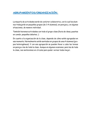 AGRUPAMIENTOS/ORGANIZACIÓN.
La mayoría de actividades serán de carácter colaborativo, con lo cual los alum-
nos trabajarán en pequeños grupos (de 3-4 alumnos), en parejas y, en algunas
situaciones, de manera individual.
También haremos actividades con todo el grupo-clase (lluvia de ideas, puestas
en común, pequeños debates…)
En cuanto a la organización de la clase, depende de cómo estén agrupados en
ese momento. Normalmente están sentados en grupos de unos 4 alumnos (gru-
pos heterogéneos). Y con esa agrupación se pueden llevar a cabo las tareas
en pareja o las de toda la clase. Aunque en algunas ocasiones, para las de toda
la clase, nos sentaremos en círculos para poder vernos todos mejor.
 