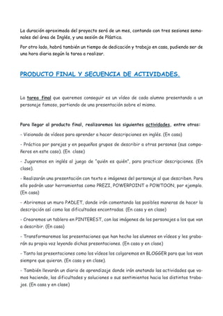 La duración aproximada del proyecto será de un mes, contando con tres sesiones sema-
nales del área de Inglés, y una sesión de Plástica.
Por otro lado, habrá también un tiempo de dedicación y trabajo en casa, pudiendo ser de
una hora diaria según la tarea a realizar.
PRODUCTO FINAL Y SECUENCIA DE ACTIVIDADES.
La tarea final que queremos conseguir es un vídeo de cada alumno presentando a un
personaje famoso, partiendo de una presentación sobre el mismo.
Para llegar al producto final, realizaremos las siguientes actividades, entre otras:
- Visionado de vídeos para aprender a hacer descripciones en inglés. (En casa)
- Práctica por parejas y en pequeños grupos de describir a otras personas (sus compa-
ñeros en este caso). (En clase)
- Jugaremos en inglés al juego de “quién es quién”, para practicar descripciones. (En
clase).
- Realizarán una presentación con texto e imágenes del personaje al que describen. Para
ello podrán usar herramientas como PREZI, POWERPOINT o POWTOON, por ejemplo.
(En casa)
- Abriremos un muro PADLET, donde irán comentando las posibles maneras de hacer la
descripción así como las dificultades encontradas. (En casa y en clase)
- Crearemos un tablero en PINTEREST, con las imágenes de los personajes a los que van
a describir. (En casa)
- Transformaremos las presentaciones que han hecho los alumnos en vídeos y les graba-
rán su propia voz leyendo dichas presentaciones. (En casa y en clase)
- Tanto las presentaciones como los vídeos los colgaremos en BLOGGER para que los vean
siempre que quieran. (En casa y en clase).
- También llevarán un diario de aprendizaje donde irán anotando las actividades que va-
mos haciendo, las dificultades y soluciones o sus sentimientos hacia los distintos traba-
jos. (En casa y en clase)
 