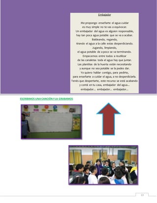 Proyecto: “Cuidando… reutilizando” – 5° B
13
ESCRIBIMOS UNA CANCIÓNYLA GRABAMOS
Embajador
Me propongo enseñarte el agua cuidar
es muy simple no te vas a equivocar.
Un embajador del agua es alguien responsable,
hay tan poca agua potable que se va a acabar.
Baldeando, regando,
tirando el agua a la calle estas desperdiciando.
Jugando, limpiando,
el agua potable de a poco se va terminando.
Empecemos entre todos a reutilizar
de las canaletas toda el agua hay que juntar.
Las plantitas de la huerta están necesitando
y aunque no sea potable se la podes dar.
Yo quiero hablar contigo, para pedirte,
para enseñarte a cuidar el agua, a no desperdiciarla.
Tenés que despertarte, este recurso se está acabando
y contá en tu casa, embajador del agua...
embajador... embajador... embajador...
 
