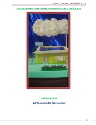 Proyecto: “Cuidando… reutilizando” – 5° B
15
REALIZAMOS UNA MAQUETA A ESCALA DE NUESTRO SISTEMA DE RECOLECCIÓN DE AGUA
DISEÑAMOS UN BLOG
quintoalaobra.blogspot.com.ar
 