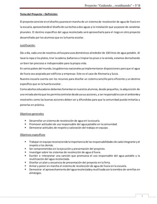 Proyecto: “Cuidando… reutilizando” – 5° B
3
Tema del Proyecto – Definición:
El proyectoconsiste enel diseñoypuestaenmarcha de un sistema de recolección de agua de lluvia en
la escuela,aprovechandoel diseñode sustechosados aguas y la instalación que ya posee de canaletas
pluviales. El destino específico del agua recolectada será aprovecharla para el riego en otro proyecto
desarrollado por los alumnos que es la huerta escolar.
Justificación:
Día a día, cada uno de nosotrosutilizaparausosdomésticos alrededor de 150 litros de agua potable. Al
lavarla ropa o losplatos,tirar lacadena,bañarnoso limpiarlospisos o la vereda, estamos derrochando
un bien tan precioso e indispensable para la propia vida.
En variospaísesdel mundo,losgobiernosnacionalesyaimplementaron disposiciones para que el agua
de lluvia sea acopiada por edificios y empresas. Este es el caso de Alemania y Suiza.
Nuestra escuela cuenta con los recursos para diseñar un sistema sencillo pero eficiente y un destino
específico que es la huerta escolar.
Comoadultoseducadoresdebemosfomentarennuestrosalumnos,desde pequeños, la adquisición de
una miradaatentaque lespermitacontrolardesde yasusacciones,a serresponsablesconel ambientey
mostrarles como las buenas acciones deben ser y difundidas para que la comunidad pueda imitarlas y
ponerlas en práctica.
Objetivos generales
 Desarrollar un sistema de recolección de agua en la escuela.
 Promover actitudes de uso responsable del agua potable en la comunidad.
 Demostrar actitudes de respeto y valoración del trabajo en equipo.
Objetivos específicos
 Trabajar enequiporeconociendolaimportanciade lasresponsabilidadesde cadaintegrante yel
respeto a los demás.
 Ser comprometidos en la ejecución y presentación del proyecto.
 Investigar sobre los sistemas de recolección de agua d lluvia.
 Escribir e interpretar una canción que promueva el uso responsable del agua potable y la
reutilización del agua recolectada.
 Diseñar un plan y secuencia de presentación del proyecto en la feria.
 Armar y poner en marcha el sistema de recolección de agua de lluvia en la escuela.
 Demostrar el aprovechamientodel aguarecolectadayreutilizadaconlasiembra de semillas en
almácigos.
 