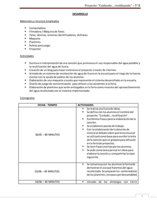 Proyecto: “Cuidando… reutilizando” – 5° B
4
DESARROLLO
Materiales y recursos empleados
 Computadora.
 Filmadora / Máquina de fotos.
 Telas, láminas, remeras identificadoras, disfraces.
 Maqueta.
 Plantines.
 Ruleta para juego.
 Proyector.
Actividades
 Escritura e interpretaciónde una canción que promueva el uso responsable del agua potable y
la reutilización del agua de lluvia.
 Creación de un blog para hacer extensivo el proyecto a través de internet.
 Armadode un sistema de recolección de agua de lluvia en la escuela para el riego de la huerta
escolar con la ayuda de padres de los alumnos.
 Elaboración de una maqueta a escala que represente el sistema desarrollado en la escuela.
 Diseño de juego de concientización para ofrecer a los asistentes a la feria.
 Elaboraciónde plantines que serán entregados en la feria como muestra del aprovechamiento
del agua recolectada con el sistema implementado.
Cronograma
FECHA - TIEMPO ACTIVIDADES
30/05 – 80 MINUTOS
 Se realizaunalluviade ideas.
 Se define conlosalumnosel nombre del
proyecto:“Cuidado…reutilización”.
 Escribimosfrasesparala elaboraciónde la
canción.
 Se establecenpautasde trabajo.
 Con lacolaboraciónde la docente de
músicase debate sobre qué temamusical
se utilizarácomobase para escribirlaletra
de la canciónque se grabará para difusión
enla feriade proyectos.
 Se leenfrasesescritasporlosalumnos.
 Se pide comotarea pensarenideaspara
elaborarlacanción y compartirlaslaclase
siguiente.
01/06 – 40 MINUTOS.
 Se consensuacon losalumnoslaformade
demostrarel usoque haremosdel agua
recolectada.Se preparanlos contenedores
de losplantines.(envasespetdescartables)
03/06 – 40 MINUTOS  Llenado de los almácigos con tierra
 