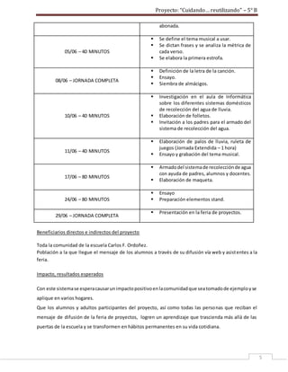 Proyecto: “Cuidando… reutilizando” – 5° B
5
abonada.
05/06 – 40 MINUTOS
 Se define el tema musical a usar.
 Se dictan frases y se analiza la métrica de
cada verso.
 Se elabora la primera estrofa.
08/06 – JORNADA COMPLETA
 Definición de la letra de la canción.
 Ensayo.
 Siembra de almácigos.
10/06 – 40 MINUTOS
 Investigación en el aula de Informática
sobre los diferentes sistemas domésticos
de recolección del agua de lluvia.
 Elaboración de folletos.
 Invitación a los padres para el armado del
sistema de recolección del agua.
11/06 – 40 MINUTOS
 Elaboración de palos de lluvia, ruleta de
juegos (Jornada Extendida – 1 hora)
 Ensayo y grabación del tema musical.
17/06 – 80 MINUTOS
 Armadodel sistemade recolecciónde agua
con ayuda de padres, alumnos y docentes.
 Elaboración de maqueta.
24/06 – 80 MINUTOS
 Ensayo
 Preparación elementos stand.
29/06 – JORNADA COMPLETA
 Presentación en la feria de proyectos.
Beneficiarios directos e indirectos del proyecto
Toda la comunidad de la escuela Carlos F. Ordoñez.
Población a la que llegue el mensaje de los alumnos a través de su difusión vía web y asistentes a la
feria.
Impacto, resultados esperados
Con este sistemase esperacausarunimpactopositivoenlacomunidadque seatomadode ejemployse
aplique en varios hogares.
Que los alumnos y adultos participantes del proyecto, así como todas las personas que reciban el
mensaje de difusión de la feria de proyectos, logren un aprendizaje que trascienda más allá de las
puertas de la escuela y se transformen en hábitos permanentes en su vida cotidiana.
 