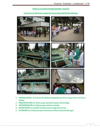 Proyecto: “Cuidando… reutilizando” – 5° B
7
PASEO A LA PLANTA POTABILIZADORA “SUQUÍA”
Conocimos las diferentes etapas del proceso de potabilización del agua.
1- LIMPIEZA INICIAL: Se retienenlossólidosmás grandesque tiene el agua como si fuera un
colador.
2- PREDESINFECCIÓN:Se utilizaun gas atmosféricopara eliminaralgas.
3- DESODORIZACIÓN: Se obtiene agua inodora einsípida.
4- DECANTACIÓN: La cantidad de impurezasen el agua disminuye.
5- FILTRACIÓN: Se utilizaarena para eliminarlas últimasimpurezasdel agua.
 