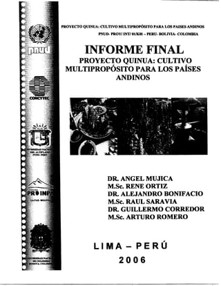 'ROYECTOQUINUA: CULTIVOMITLTIPROP~SITOPARA LOS PAISESANDINOS
PNUD-PROYl INTI011K01- PERU- BOLIVIA- COLOMBIA
INFORME FINAL
PROYECTO QUINUA: CULTIVO
MIJLTIPROPOSITOPARA LOS PA~SES
ANDINOS
DR ANGEL MSJJICA
MoSco RENE ORTIZ
DR ALEJANDRO BONIF'ACIO
MoSco RAUL SARAVIA
DR GUILLERMO CORREDOR
MoSco ARTURO ROMERO
L I M A - P E R U
 
