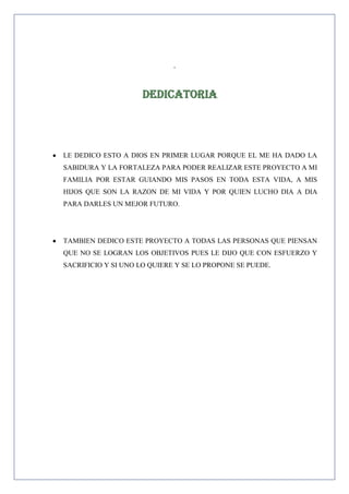 .

Dedicatoria

LE DEDICO ESTO A DIOS EN PRIMER LUGAR PORQUE EL ME HA DADO LA
SABIDURA Y LA FORTALEZA PARA PODER REALIZAR ESTE PROYECTO A MI
FAMILIA POR ESTAR GUIANDO MIS PASOS EN TODA ESTA VIDA, A MIS
HIJOS QUE SON LA RAZON DE MI VIDA Y POR QUIEN LUCHO DIA A DIA
PARA DARLES UN MEJOR FUTURO.

TAMBIEN DEDICO ESTE PROYECTO A TODAS LAS PERSONAS QUE PIENSAN
QUE NO SE LOGRAN LOS OBJETIVOS PUES LE DIJO QUE CON ESFUERZO Y
SACRIFICIO Y SI UNO LO QUIERE Y SE LO PROPONE SE PUEDE.

 