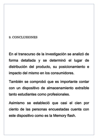 9. CONCLUSIONES

En el transcurso de la investigación se analizó de
forma detallada y se determinó el lugar de
distribución del producto, su posicionamiento e
impacto del mismo en los consumidores.
También se comprobó que es importante contar
con un dispositivo de almacenamiento extraíble
tanto estudiantes como profesionales.
Asimismo se estableció que casi el cien por
ciento de las personas encuestadas cuenta con
este dispositivo como es la Memory flash.

 
