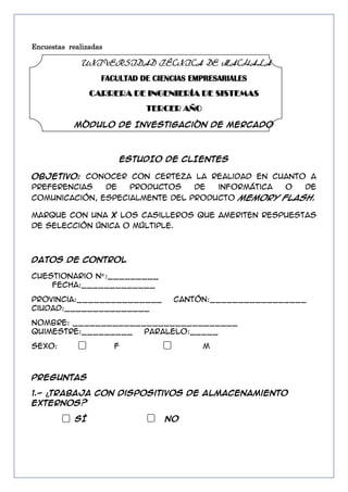 Encuestas realizadas

UNIVERSIDAD TÉCNICA DE MACHALA
FACULTAD DE CIENCIAS EMPRESARIALES
CARRERA DE INGENIERÍA DE SISTEMAS
TERCER AÑO
Módulo de Investigación de Mercado

ESTUDIO DE CLIENTES
Objetivo: Conocer con certeza la realidad en cuanto a
preferencias
de
productos
de
informática
o
de
comunicación, especialmente del producto Memory flash.
Marque con una X los casilleros que ameriten respuestas
de selección única o múltiple.

DATOS DE CONTROL
Cuestionario Nº :_________
Fecha:_____________
Provincia:_______________
Ciudad:_______________

Cantón:_________________

Nombre: _____________________________
Quimestre:_________
Paralelo:_____
Sexo:

F

M

PREGUNTAS
1.- ¿Trabaja con dispositivos de almacenamiento
externos?
SÍ

NO

 
