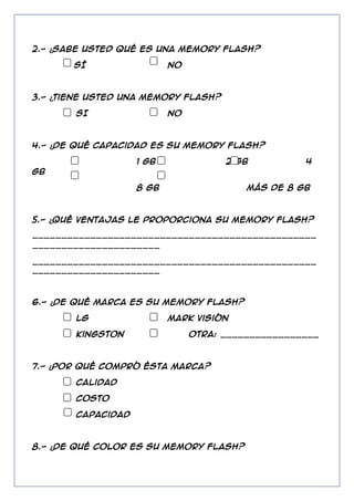 2.- ¿Sabe usted qué es una Memory flash?
SÍ

NO

3.- ¿Tiene usted una Memory flash?
SI

NO

4.- ¿De qué capacidad es su Memory flash?
1 GB

2 GB

4

GB
8 GB

más de 8 GB

5.- ¿Qué ventajas le proporciona su Memory flash?
_________________________________________________
______________________
_________________________________________________
______________________

6.- ¿De qué marca es su Memory flash?
LG
Kingston

Mark visión
Otra: _________________

7.- ¿Por qué compró ésta marca?
Calidad
Costo
Capacidad

8.- ¿De qué color es su Memory flash?

 