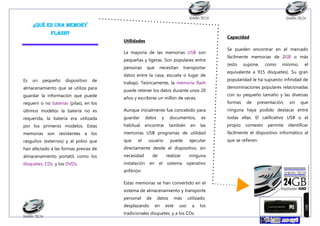 ¿Qué es una Memory
flash?

Capacidad

Utilidades
La mayoría de las memorias USB son
pequeñas y ligeras. Son populares entre
personas
Es

un

pequeño

dispositivo

de

almacenamiento que se utiliza para
guardar la información que puede
requerir o no baterías (pilas), en los

que

necesitan

transportar

datos entre la casa, escuela o lugar de
trabajo. Teóricamente, la memoria flash
puede retener los datos durante unos 20
años y escribirse un millón de veces.

Se pueden encontrar en el mercado
fácilmente memorias de 2GB o más
(esto

supone,

como

mínimo,

el

equivalente a 915 disquetes). Su gran
popularidad le ha supuesto infinidad de
denominaciones populares relacionadas
con su pequeño tamaño y las diversas
formas

de

presentación,

sin

que

últimos modelos la batería no es

Aunque inicialmente fue concebido para

ninguna haya podido destacar entre

requerida, la batería era utilizada

guardar

datos

por los primeros modelos. Estas

habitual

encontrar

memorias son resistentes a los

memorias USB programas de utilidad

fácilmente el dispositivo informático al

rasguños (externos) y al polvo que

que

que se refieren.

han afectado a las formas previas de

directamente desde el dispositivo, sin

almacenamiento portátil, como los

necesidad

disquetes, CDs. y los DVDs.

instalación en el sistema operativo

el

documentos,

usuario
de

es

todas ellas. El calificativo USB o el

también

y

las

propio

puede
realizar

en

ejecutar
ninguna

anfitrión.
Estas memorias se han convertido en el
sistema de almacenamiento y transporte
personal

de

desplazando

datos
en

este

más
uso

utilizado,
a

tradicionales disquetes, y a los CDs.

los

contexto

permite

identificar

 