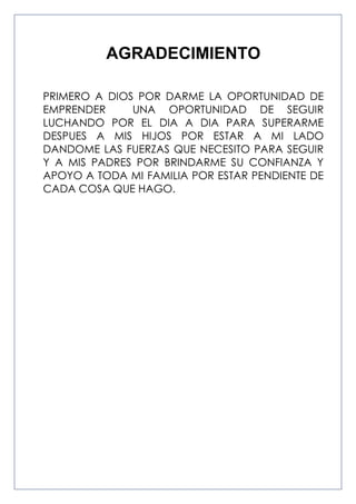 AGRADECIMIENTO
PRIMERO A DIOS POR DARME LA OPORTUNIDAD DE
EMPRENDER
UNA OPORTUNIDAD DE SEGUIR
LUCHANDO POR EL DIA A DIA PARA SUPERARME
DESPUES A MIS HIJOS POR ESTAR A MI LADO
DANDOME LAS FUERZAS QUE NECESITO PARA SEGUIR
Y A MIS PADRES POR BRINDARME SU CONFIANZA Y
APOYO A TODA MI FAMILIA POR ESTAR PENDIENTE DE
CADA COSA QUE HAGO.

 