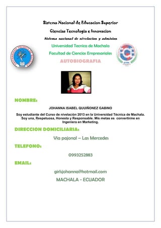 Sistema Nacional de Educacion Superior
Ciencias Tecnologia e Innovacion
Sistema nacional de nivelacion y admision

Universidad Tecnica de Machala
Facultad de Ciencias Empresariales

AUTOBIOGRAFIA

NOMBRE:
JOHANNA ISABEL QUUIÑONEZ GABINO
Soy estudiante del Curso de nivelación 2013 en la Universidad Técnica de Machala.
Soy una, Respetuosa, Honesta y Responsable. Mis metas es convertirme en
Ingeniera en Marketing.

DIRECCION DOMICILIARIA:
Via pajonal – Las Mercedes
TELEFONO:
0993252883
EMAIL:
girlsjohanna@hotmail.com
MACHALA - ECUADOR

 