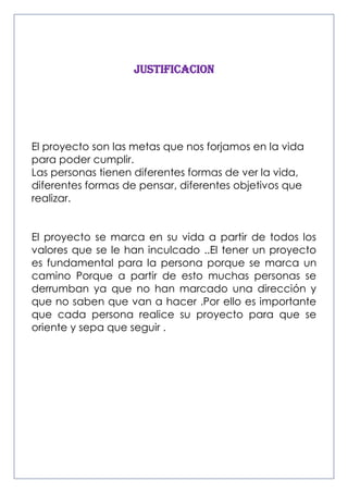 JUSTIFICACION

El proyecto son las metas que nos forjamos en la vida
para poder cumplir.
Las personas tienen diferentes formas de ver la vida,
diferentes formas de pensar, diferentes objetivos que
realizar.
El proyecto se marca en su vida a partir de todos los
valores que se le han inculcado ..El tener un proyecto
es fundamental para la persona porque se marca un
camino Porque a partir de esto muchas personas se
derrumban ya que no han marcado una dirección y
que no saben que van a hacer .Por ello es importante
que cada persona realice su proyecto para que se
oriente y sepa que seguir .

 