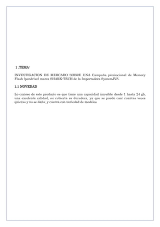 1 .TEMA:
INVESTIGACION DE MERCADO SOBRE UNA Campaña promocional de Memory
Flash (pendrive) marca SHARK-TECH de la Importadora SystemJVS.
1.1 NOVEDAD
Lo curioso de este producto es que tiene una capacidad increíble desde 1 hasta 24 gb,
una excelente calidad, su cubierta es duradera, ya que se puede caer cuantas veces
quieras y no se daña, y cuenta con variedad de modelos

 