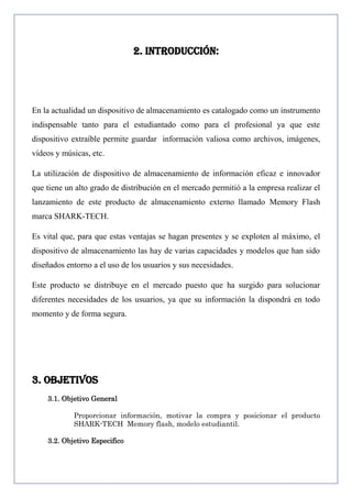 2. INTRODUCCIÓN:

En la actualidad un dispositivo de almacenamiento es catalogado como un instrumento
indispensable tanto para el estudiantado como para el profesional ya que este
dispositivo extraíble permite guardar información valiosa como archivos, imágenes,
vídeos y músicas, etc.
La utilización de dispositivo de almacenamiento de información eficaz e innovador
que tiene un alto grado de distribución en el mercado permitió a la empresa realizar el
lanzamiento de este producto de almacenamiento externo llamado Memory Flash
marca SHARK-TECH.
Es vital que, para que estas ventajas se hagan presentes y se exploten al máximo, el
dispositivo de almacenamiento las hay de varias capacidades y modelos que han sido
diseñados entorno a el uso de los usuarios y sus necesidades.
Este producto se distribuye en el mercado puesto que ha surgido para solucionar
diferentes necesidades de los usuarios, ya que su información la dispondrá en todo
momento y de forma segura.

3. OBJETIVOS
3.1. Objetivo General
Proporcionar información, motivar la compra y posicionar el producto
SHARK-TECH Memory flash, modelo estudiantil.
3.2. Objetivo Especifico

 