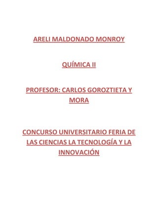 ARELI MALDONADO MONROY
QUÍMICA II
PROFESOR: CARLOS GOROZTIETA Y
MORA
CONCURSO UNIVERSITARIO FERIA DE
LAS CIENCIAS LA TECNOLOGÍA Y LA
INNOVACIÓN
 