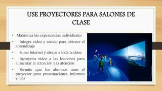 USE PROYECTORES PARA SALONES DE
CLASE
• Maximiza las experiencias individuales
• Integra video y sonido para obtener el
aprendizaje
• Suma Internet y atrapa a toda la clase
• Incorpora video a las lecciones para
aumentar la retención y la atención
• Permite que los alumnos usen el
proyector para presentaciones, informes
y más
 