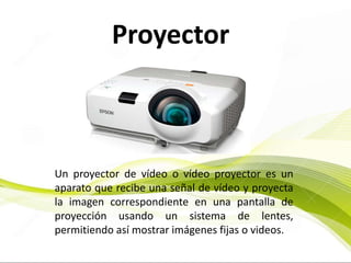 Proyector
Un proyector de vídeo o vídeo proyector es un
aparato que recibe una señal de vídeo y proyecta
la imagen correspondiente en una pantalla de
proyección usando un sistema de lentes,
permitiendo así mostrar imágenes fijas o videos.
 