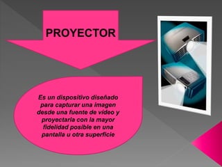 PROYECTOR
Es un dispositivo diseñado
para capturar una imagen
desde una fuente de vídeo y
proyectarla con la mayor
fidelidad posible en una
pantalla u otra superficie