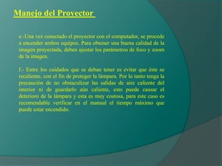 Manejo del Proyector
e.-Una vez conectado el proyector con el computador, se procede
a encender ambos equipos. Para obtener una buena calidad de la
imagen proyectada, deben ajustar los parámetros de foco y zoom
de la imagen.
f.- Entre los cuidados que se deban tener es evitar que éste se
recaliente, con el fin de proteger la lámpara. Por lo tanto tenga la
precaución de no obstaculizar las salidas de aire caliente del
interior ni de guardarlo aún caliente, esto puede causar el
deterioro de la lámpara y esta es muy costosa, para este caso es
recomendable verificar en el manual el tiempo máximo que
puede estar encendido.
 