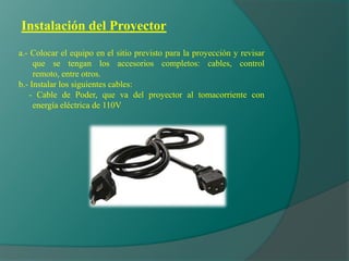 Instalación del Proyector
a.- Colocar el equipo en el sitio previsto para la proyección y revisar
que se tengan los accesorios completos: cables, control
remoto, entre otros.
b.- Instalar los siguientes cables:
- Cable de Poder, que va del proyector al tomacorriente con
energía eléctrica de 110V
 