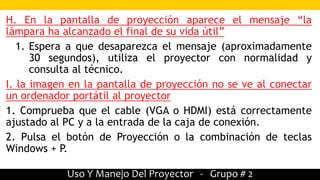 Uso Y Manejo Del Proyector - Grupo # 2
H. En la pantalla de proyección aparece el mensaje “la
lámpara ha alcanzado el final de su vida útil”
1. Espera a que desaparezca el mensaje (aproximadamente
30 segundos), utiliza el proyector con normalidad y
consulta al técnico.
I. la imagen en la pantalla de proyección no se ve al conectar
un ordenador portátil al proyector
1. Comprueba que el cable (VGA o HDMI) está correctamente
ajustado al PC y a la entrada de la caja de conexión.
2. Pulsa el botón de Proyección o la combinación de teclas
Windows + P.
 