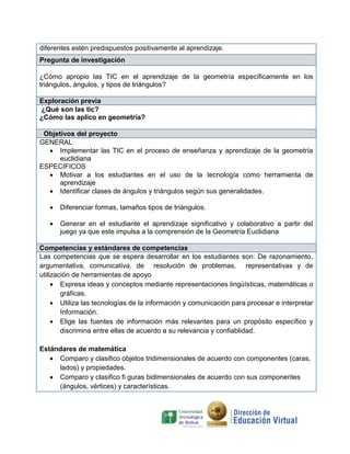 diferentes estén predispuestos positivamente al aprendizaje.
Pregunta de investigación
¿Cómo apropio las TIC en el aprendizaje de la geometría específicamente en los
triángulos, ángulos, y tipos de triángulos?
Exploración previa
¿Qué son las tic?
¿Cómo las aplico en geometría?
Objetivos del proyecto
GENERAL
 Implementar las TIC en el proceso de enseñanza y aprendizaje de la geometría
euclidiana
ESPECIFICOS
 Motivar a los estudiantes en el uso de la tecnología como herramienta de
aprendizaje
 Identificar clases de ángulos y triángulos según sus generalidades.
 Diferenciar formas, tamaños tipos de triángulos.
 Generar en el estudiante el aprendizaje significativo y colaborativo a partir del
juego ya que este impulsa a la comprensión de la Geometría Euclidiana
Competencias y estándares de competencias
Las competencias que se espera desarrollar en los estudiantes son: De razonamiento,
argumentativa, comunicativa, de resolución de problemas, representativas y de
utilización de herramientas de apoyo
 Expresa ideas y conceptos mediante representaciones lingüísticas, matemáticas o
gráficas.
 Utiliza las tecnologías de la información y comunicación para procesar e interpretar
Información.
 Elige las fuentes de información más relevantes para un propósito específico y
discrimina entre ellas de acuerdo a su relevancia y confiablidad.
Estándares de matemática
 Comparo y clasifico objetos tridimensionales de acuerdo con componentes (caras,
lados) y propiedades.
 Comparo y clasifico fi guras bidimensionales de acuerdo con sus componentes
(ángulos, vértices) y características.
 