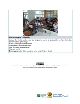 Instrumentos de evaluación
Indique los instrumentos que se emplearán para la evaluación en las diferentes
actividades de aprendizaje.
Rubrica para ejercicios resueltos.
Rubrica para evaluar prácticas.
Lista de cotejo para papalote.
Examen escrito
Cronograma: este debe anexarse como un archivo en Excel.
Esta obra está sujeta a la licencia Reconocimiento-NoComercial-CompartirIgual 4.0 Internacional de Creative Commons. Para ver una
copia de esta licencia, visite http://creativecommons.org/licenses/by-nc-sa/4.0/.
 