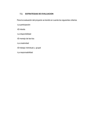7.3. ESTRATEGIAS DE EVALUACION
Para la evaluación del proyecto se tendrá en cuenta los siguientes criterios
-La participación
-El interés
-La disponibilidad
-El manejo de las tics
-La creatividad
-El trabajo individual y grupal
-La responsabilidad
 