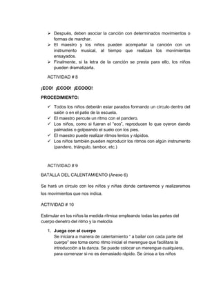  Después, deben asociar la canción con determinados movimientos o
formas de marchar.
 El maestro y los niños pueden acompañar la canción con un
instrumento musical, al tiempo que realizan los movimientos
ensayados.
 Finalmente, si la letra de la canción se presta para ello, los niños
pueden dramatizarla.
ACTIVIDAD # 8
¡ECO! ¡ECOO! ¡ECOOO!
PROCEDIMIENTO:
 Todos los niños deberán estar parados formando un círculo dentro del
salón o en el patio de la escuela.
 El maestro percute un ritmo con el pandero.
 Los niños, como si fueran el “eco”, reproducen lo que oyeron dando
palmadas o golpeando el suelo con los pies.
 El maestro puede realizar ritmos lentos y rápidos.
 Los niños también pueden reproducir los ritmos con algún instrumento
(pandero, triángulo, tambor, etc.)
ACTIVIDAD # 9
BATALLA DEL CALENTAMIENTO (Anexo 6)
Se hará un círculo con los niños y niñas donde cantaremos y realizaremos
los movimientos que nos indica.
ACTIVIDAD # 10
Estimular en los niños la medida rítmica empleando todas las partes del
cuerpo denetro del ritmo y la melodía
1. Juega con el cuerpo
Se iniciara a manera de calentamiento “ a bailar con cada parte del
cuerpo” see toma como ritmo inicial el merengue que facilitara la
introducción a la danza. Se puede colocar un merengue cualquiera,
para comenzar si no es demasiado rápido. Se única a los niños
 