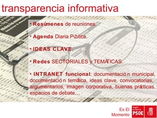 transparencia informativa
      • Resúmenes de reuniones.

      • Agenda Diaria Pública.

      • IDEAS CLAVE.

      • Redes SECTORIALES y TEMÁ
                               TICAS.

      • INTRANET funcional: documentació n municipal,
      documentació n temática, ideas clave, convocatorias,
      argumentarios, imagen corporativa, buenas prá cticas,
      espacios de debate…


                                           Es El
                                        Momento
 