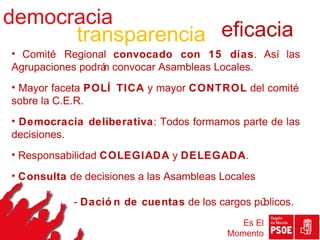 democracia
      transparencia eficacia
• Comité Regional convocado con 15 días. Así las
Agrupaciones podrá convocar Asambleas Locales.
                 n
• Mayor faceta POLÍ TICA y mayor CONTROL del comité
sobre la C.E.R.
• Democracia deliberativa: Todos formamos parte de las
decisiones.
• Responsabilidad COLEGIADA y DELEGADA.
• Consulta de decisiones a las Asambleas Locales
•
            - Dació n de cuentas de los cargos públicos.
                                             Es El
                                          Momento
 