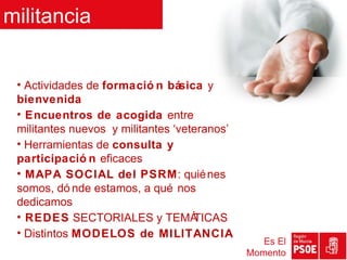 militancia


 • Actividades de formació n básica y
 bienvenida
 • Encuentros de acogida entre
 militantes nuevos y militantes ‘veteranos’
 • Herramientas de consulta y
 participació n eficaces
 • MAPA SOCIAL del PSRM: quié nes
 somos, dó nde estamos, a qué nos
 dedicamos
 • REDES SECTORIALES y TEMÁ         TICAS
 • Distintos MODELOS de MILITANCIA
                                                 Es El
                                              Momento
 