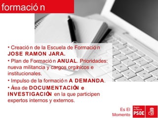 formació n



 • Creació n de la Escuela de Formació n
 JOSE RAMON JARA.
 • Plan de Formació n ANUAL. Prioridades:
 nueva militancia y cargos orgá nicos e
 institucionales.
 • Impulso de la formació n A DEMANDA.
 • Á de DOCUMENTACIÓ e
    rea                        N
 INVESTIGACIÓ en la que participen
                   N
 expertos internos y externos.
                                               Es El
                                            Momento
 