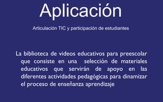 Aplicación 
Articulación TIC y participación de estudiantes 
La biblioteca de videos educativos para preescolar 
que consiste en una selección de materiales 
educativos que servirán de apoyo en las 
diferentes actividades pedagógicas para dinamizar 
el proceso de enseñanza aprendizaje 
 