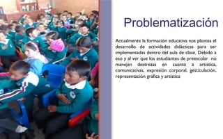 Problematización 
Actualmente la formación educativa nos plantea el 
desarrollo de actividades didácticas para ser 
implementadas dentro del aula de clase. Debido a 
eso y al ver que los estudiantes de preescolar no 
manejan destrezas en cuanto a artística, 
comunicativas, expresión corporal, gesticulación, 
representación gráfica y artística 
FOTOGRAFIA 
AMPLIADA AL 
RECUADRO ROJO 
 