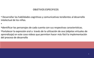 . 
OBJETIVOS ESPECIFICOS 
• Desarrollar las habilidades cognitivas y comunicativas tendientes al desarrollo 
intelectual de los niños. 
• 
•Identificar los personajes de cada cuento con sus respectivas características. 
•Fortalecer la expresión oral a través de la utilización de ova (objetos virtuales de 
aprendizaje) en este caso videos que permiten hacer más fácil la implementación 
del proceso de desarrollo 
 