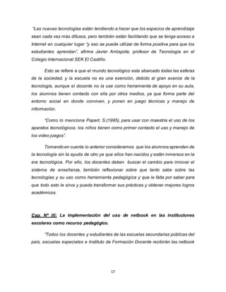 17
“Las nuevas tecnologías están tendiendo a hacer que los espacios de aprendizaje
sean cada vez más difusos, pero también están facilitando que se tenga acceso a
Internet en cualquier lugar “y eso se puede utilizar de forma positiva para que los
estudiantes aprendan”, afirma Javier Arróspide, profesor de Tecnología en el
Colegio Internacional SEK El Castillo.
Esto se refiere a que el mundo tecnológico esta abarcado todas las esferas
de la sociedad, y la escuela no es una exención, debido al gran avance de la
tecnología, aunque el docente no la use como herramienta de apoyo en su aula,
los alumnos tienen contacto con ella por otros medios, ya que forma parte del
entorno social en donde conviven, y ponen en juego técnicas y manejo de
información.
“Como lo menciona Papert, S.(1995), para usar con maestría el uso de los
aparatos tecnológicos; los niños tienen como primer contacto el uso y manejo de
los video juegos”.
Tomando en cuenta lo anterior consideramos que los alumnos aprenden de
la tecnología sin la ayuda de otro ya que ellos han nacidos y están inmersos en la
era tecnológica. Por ello, los docentes deben buscar el cambio para innovar el
sistema de enseñanza, también reflexionar sobre que tanto sabe sobre las
tecnologías y su uso como herramienta pedagógica y que le falta por saber para
que todo esto le sirva y pueda transformar sus prácticas y obtener mejores logros
académicos.
Cap. Nº III: La implementación del uso de netbook en las instituciones
escolares como recurso pedagógico.
“Todos los docentes y estudiantes de las escuelas secundarias públicas del
país, escuelas especiales e Instituto de Formación Docente recibirán las netbook
 