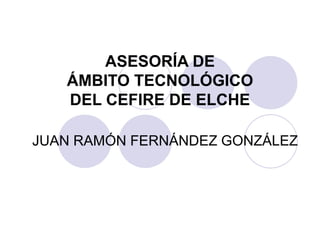 ASESORÍA DE
ÁMBITO TECNOLÓGICO
DEL CEFIRE DE ELCHE
JUAN RAMÓN FERNÁNDEZ GONZÁLEZ
 