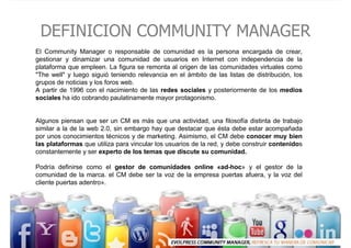 DEFINICION COMMUNITY MANAGER
El Community Manager o responsable de comunidad es la persona encargada de crear,
gestionar y...