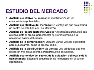 ESTUDIO DEL MERCADO
   Análisis cualitativo del mercado: identificación de los
    consumidores potenciales.
   Análisis cuantitativo del mercado: La ventaja de que sólo habría
    un centro de este tipo aquí en Mazarrón
   Análisis de los productos/servicios: Analizaré los productos que
    ofrezco junto al precio, para intentar ajustar los precios a la
    necesidad básica del cliente.
   Análisis de la comunicación: Utilizaré varias vías de publicidad
    para publicitarme, como la prensa, radio..
   Análisis de la distribución y las ventas: Los productos que me
    ofrecerán mis proveedores serán productos de España.
   Análisis económico del sector, de la ubicación del local y de la
    competencia: Estudiaré la evolución de mi negocio en el sector
    económico.
 