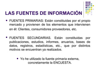 LAS FUENTES DE INFORMACIÓN
   FUENTES PRIMARIAS: Están constituidas por el propio
    mercado y provienen de los elementos que intervienen
    en él: Clientes, consumidores proveedores, etc.

   FUENTES SECUNDARIAS. Están constituidas por
    publicaciones, estudios, informes, anuarios, bases de
    datos, registros, estadísticas, etc., que por distintos
    motivos se encuentran ya realizados.

           Yo he utilizado la fuente primaria externa,
                 concretamente la ENCUESTA.
 