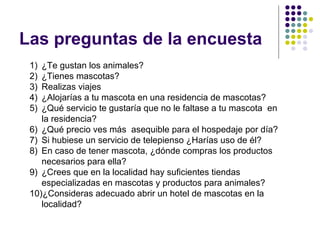 Las preguntas de la encuesta
 1) ¿Te gustan los animales?
 2) ¿Tienes mascotas?
 3) Realizas viajes
 4) ¿Alojarías a tu mascota en una residencia de mascotas?
 5) ¿Qué servicio te gustaría que no le faltase a tu mascota en
    la residencia?
 6) ¿Qué precio ves más asequible para el hospedaje por día?
 7) Si hubiese un servicio de telepienso ¿Harías uso de él?
 8) En caso de tener mascota, ¿dónde compras los productos
    necesarios para ella?
 9) ¿Crees que en la localidad hay suficientes tiendas
    especializadas en mascotas y productos para animales?
 10)¿Consideras adecuado abrir un hotel de mascotas en la
    localidad?
 