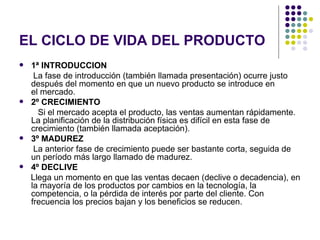 EL CICLO DE VIDA DEL PRODUCTO
   1ª INTRODUCCION
     La fase de introducción (también llamada presentación) ocurre justo
    después del momento en que un nuevo producto se introduce en
    el mercado.
   2º CRECIMIENTO
      Si el mercado acepta el producto, las ventas aumentan rápidamente.
    La planificación de la distribución física es difícil en esta fase de
    crecimiento (también llamada aceptación).
   3º MADUREZ
     La anterior fase de crecimiento puede ser bastante corta, seguida de
    un período más largo llamado de madurez.
   4º DECLIVE
    Llega un momento en que las ventas decaen (declive o decadencia), en
    la mayoría de los productos por cambios en la tecnología, la
    competencia, o la pérdida de interés por parte del cliente. Con
    frecuencia los precios bajan y los beneficios se reducen.
 