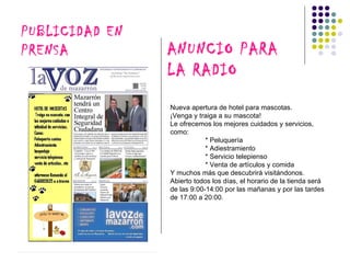 PUBLICIDAD EN
PRENSA          ANUNCIO PARA
                LA RADIO
                Nueva apertura de hotel para mascotas.
                ¡Venga y traiga a su mascota!
                Le ofrecemos los mejores cuidados y servicios,
                como:
                            * Peluquería
                            * Adiestramiento
                            * Servicio telepienso
                            * Venta de artículos y comida
                Y muchos más que descubrirá visitándonos.
                Abierto todos los días, el horario de la tienda será
                de las 9:00-14:00 por las mañanas y por las tardes
                de 17:00 a 20:00.
 