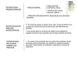 •PRECIOS POR
ESTRATEGIAS      → PRECIO NORMAL :               CORTAR EL PELO
PROMOCIONALES
                                                 • ARTÍCULOS: huesos,
                                                 peluches, collares …

                 → PRECIOS CON DESCUENTO: Dependiendo de la dimensión
                 del pedido.



                  A la hora de colocar un precio, tener vista. Ya que el cliente no va
ESTRATEGIAS DE   a pagar por encima de lo que el estima que vale realmente ese
PRECIOS          producto.
PSICOLÓGICOS      Los precios altos son sinónimo de calidad, que emplearé en
                 aquellos productos mas exquisitos que me haya solicitado el cliente.




ESTRATEGIAS      → En cuanto a los productos que me cueste mas venderlos, tendré
APLICADAS        que poner precios especiales, por ejemplo en aquellos productos
SOBRE LOS        que estén mucho tiempo en el almacén, estanterías o a punto de
                 caducarse.
PRECIOS
 