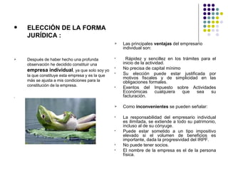    ELECCIÓN DE LA FORMA
    JURÍDICA :
                                                    Las principales ventajas del empresario
                                                     individual son:

   Después de haber hecho una profunda          •     Rápidez y sencillez en los trámites para el
    observación he decidido constituir una           inicio de la actividad.
    empresa individual, ya que solo soy yo
                                                 •   No precisa de capital mínimo
    la que constituye esta empresa y es la que
                                                 •   Su elección puede estar justificada por
                                                     motivos fiscales y de simplicidad en las
    más se ajusta a mis condiciones para la          obligaciones formales.
    constitución de la empresa.                  •   Exentos del Impuesto sobre Actividades
                                                     Económicas        cualquiera que    sea   su
.                                                    facturación.

                                                    Como inconvenientes se pueden señalar:

                                                 •   La responsabilidad del empresario individual
                                                     es ilimitada, se extiende a todo su patrimonio,
                                                     incluso al de su cónyuge.
                                                 •   Puede estar sometido a un tipo impositivo
                                                     elevado si el volumen de beneficios es
                                                     importante, dada la progresividad del IRPF.
                                                 •   No puede tener socios.
                                                 •   El nombre de la empresa es el de la persona
                                                     física.
 